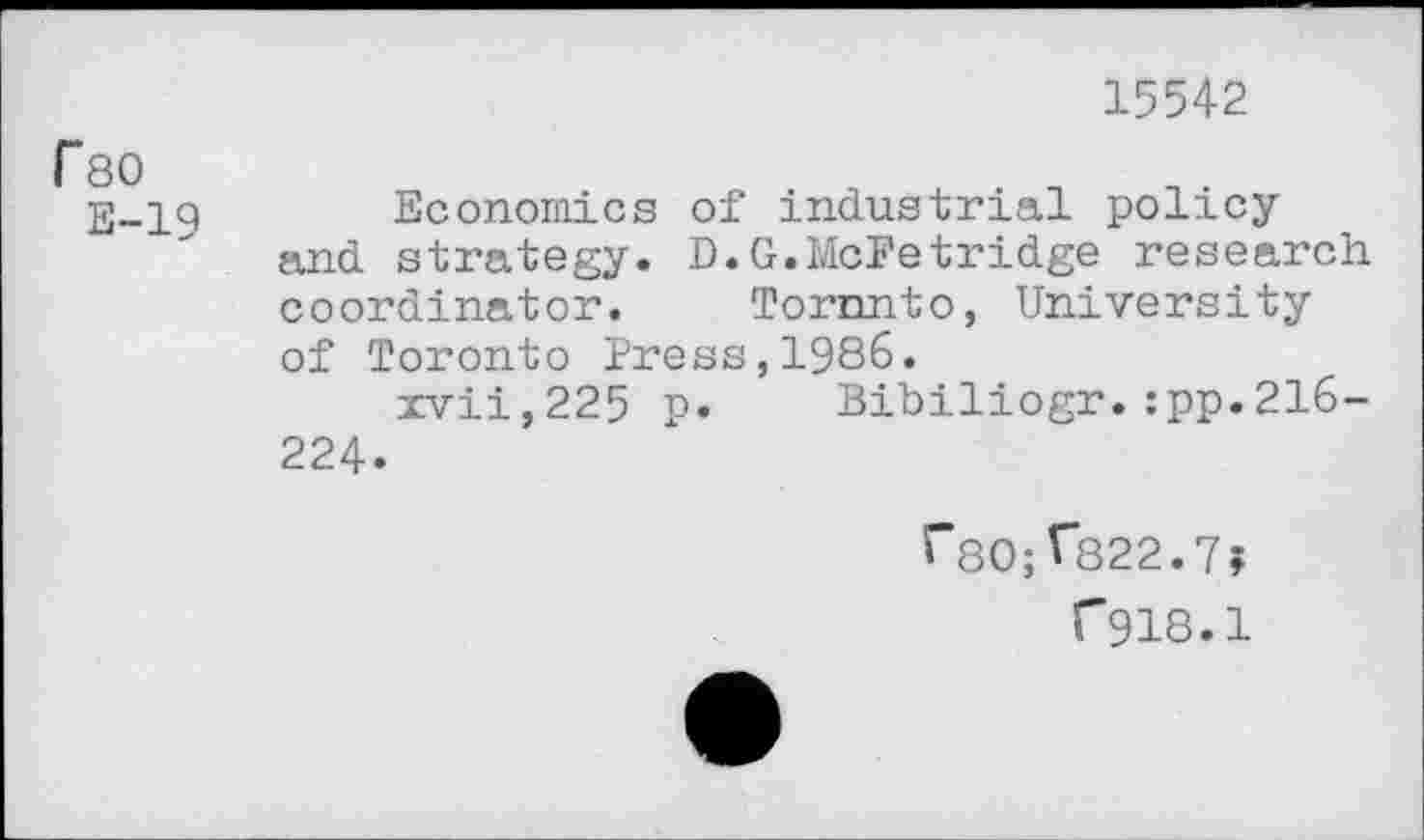 ﻿15542
rso
E-19
Economics of industrial policy and strategy. D.G.McFetridge research coordinator. Toronto, University of Toronto Press,1986.
xvii,225 p. Bibiliogr.:pp.216-224.
i"80; ^822.7?
f918.1